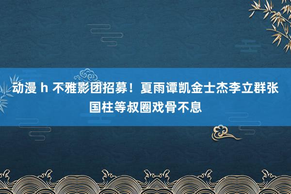 动漫 h 不雅影团招募！夏雨谭凯金士杰李立群张国柱等叔圈戏骨不息