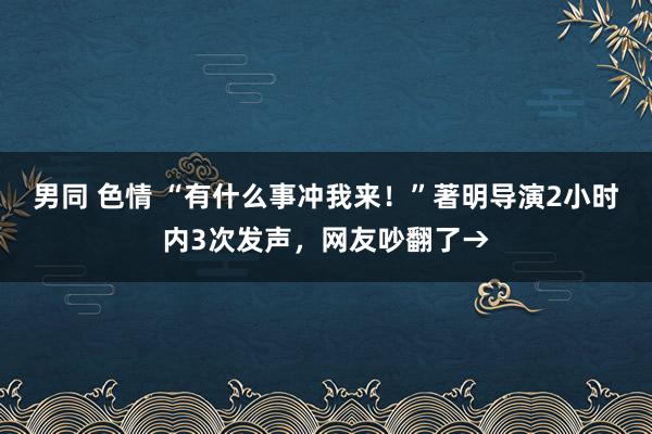 男同 色情 “有什么事冲我来！”著明导演2小时内3次发声，网友吵翻了→