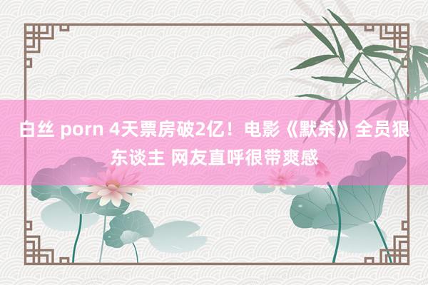 白丝 porn 4天票房破2亿！电影《默杀》全员狠东谈主 网友直呼很带爽感