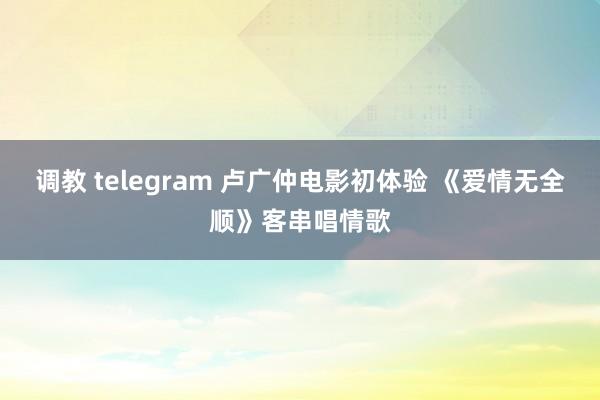 调教 telegram 卢广仲电影初体验 《爱情无全顺》客串唱情歌