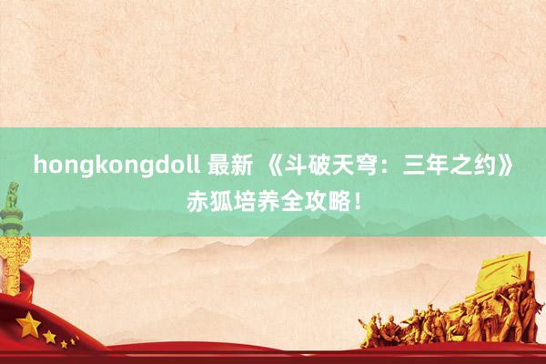 hongkongdoll 最新 《斗破天穹：三年之约》赤狐培养全攻略！