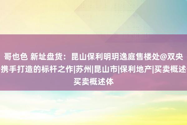 哥也色 新址盘货：昆山保利明玥逸庭售楼处@双央企携手打造的标杆之作|苏州|昆山市|保利地产|买卖概述体