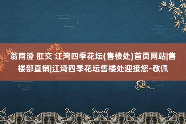 翁雨澄 肛交 江湾四季花坛(售楼处)首页网站|售楼部直销|江湾四季花坛售楼处迎接您-敬佩