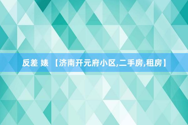 反差 婊 【济南开元府小区，二手房，租房】