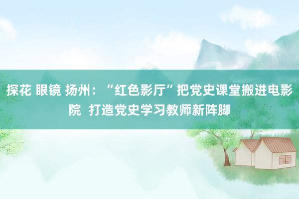 探花 眼镜 扬州：“红色影厅”把党史课堂搬进电影院  打造党史学习教师新阵脚