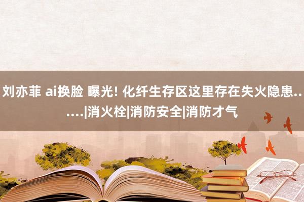 刘亦菲 ai换脸 曝光! 化纤生存区这里存在失火隐患......|消火栓|消防安全|消防才气