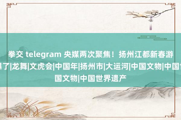 拳交 telegram 央媒两次聚焦！扬州江都新春游园会燃爆了|龙舞|文虎会|中国年|扬州市|大运河|中国文物|中国世界遗产