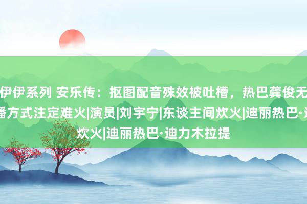 伊伊系列 安乐传：抠图配音殊效被吐槽，热巴龚俊无cp感，排播方式注定难火|演员|刘宇宁|东谈主间炊火|迪丽热巴·迪力木拉提