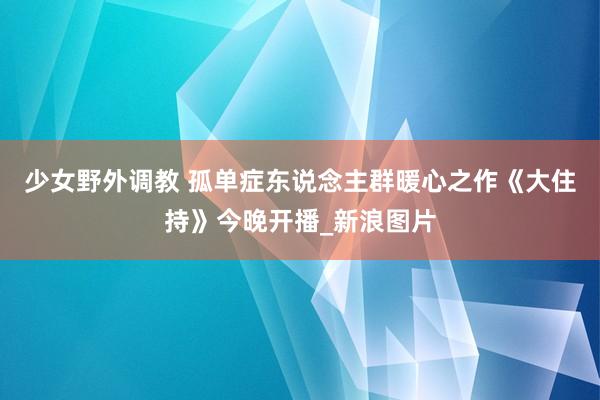 少女野外调教 孤单症东说念主群暖心之作《大住持》今晚开播_新浪图片