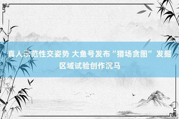 真人示范性交姿势 大鱼号发布“猎场贪图” 发掘区域试验创作沉马