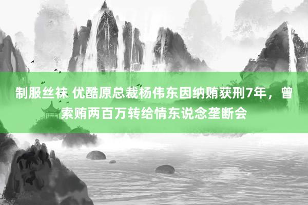 制服丝袜 优酷原总裁杨伟东因纳贿获刑7年，曾索贿两百万转给情东说念垄断会