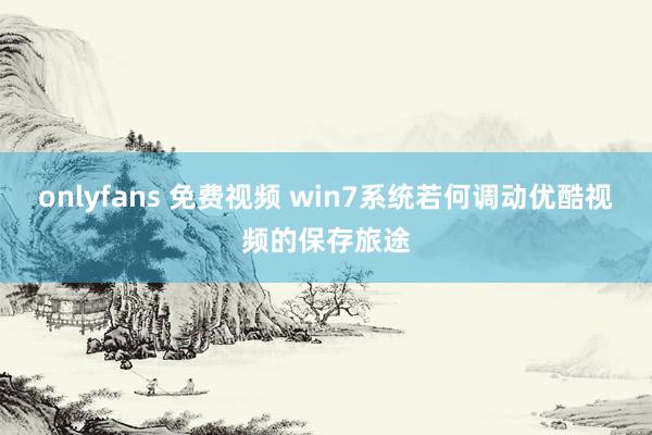 onlyfans 免费视频 win7系统若何调动优酷视频的保存旅途