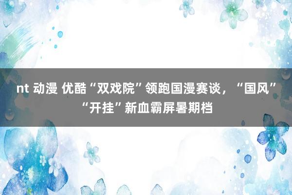 nt 动漫 优酷“双戏院”领跑国漫赛谈，“国风”“开挂”新血霸屏暑期档