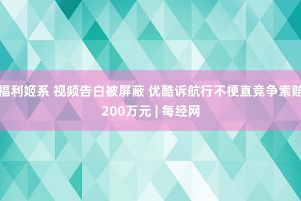 福利姬系 视频告白被屏蔽 优酷诉航行不梗直竞争索赔200万元 | 每经网