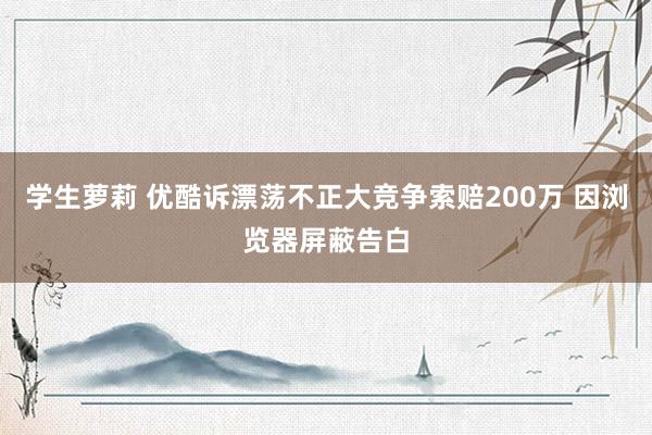 学生萝莉 优酷诉漂荡不正大竞争索赔200万 因浏览器屏蔽告白