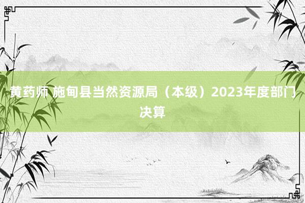 黄药师 施甸县当然资源局（本级）2023年度部门决算