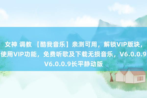 女神 调教 【酷我音乐】亲测可用，解锁VIP版块，免登录即可使用VIP功能，免费听歌及下载无损音乐，V6.0.0.9长平静动版