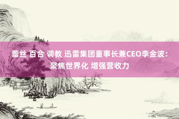 蕾丝 百合 调教 迅雷集团董事长兼CEO李金波：聚焦世界化 增强营收力