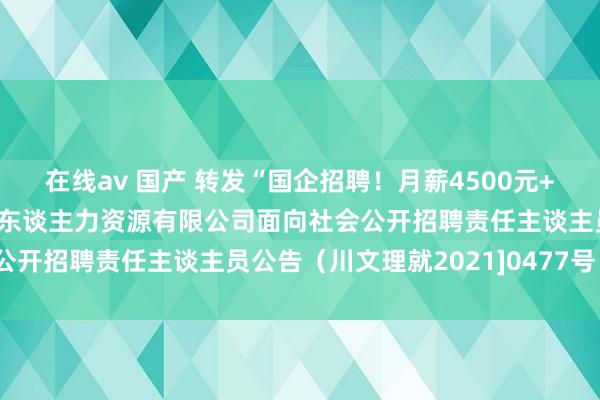 在线av 国产 转发“国企招聘！月薪4500元+！四川三江智谷要点产业东谈主力资源有限公司面向社会公开招聘责任主谈主员公告（川文理就2021]0477号）”