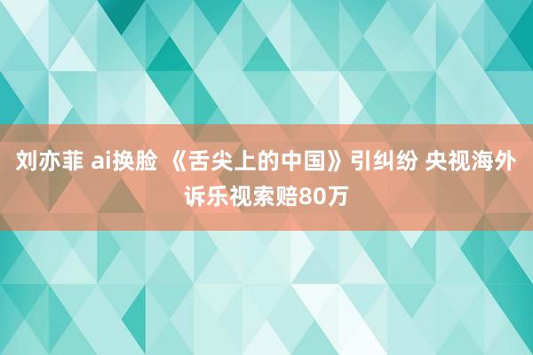 刘亦菲 ai换脸 《舌尖上的中国》引纠纷 央视海外诉乐视索赔80万