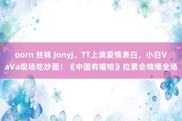 porn 丝袜 JonyJ、TT上演爱情表白，小白VaVa现场吃炒面！《中国有嘻哈》拉票会嗨爆全场