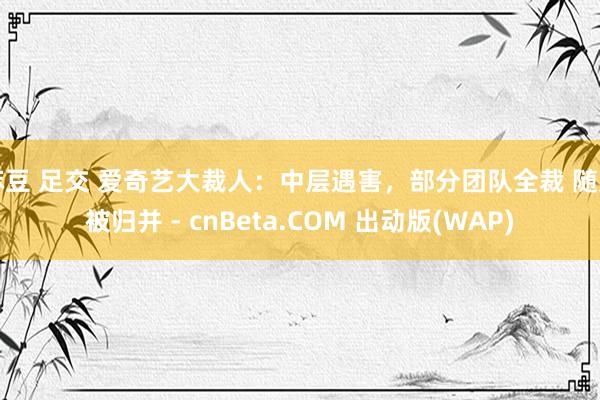 麻豆 足交 爱奇艺大裁人：中层遇害，部分团队全裁 随刻被归并 - cnBeta.COM 出动版(WAP)