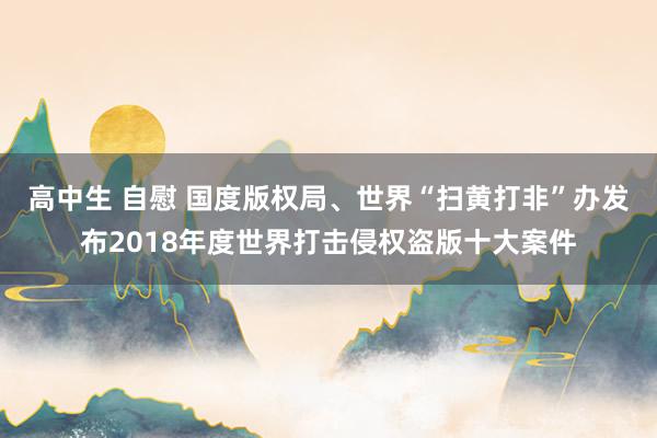 高中生 自慰 国度版权局、世界“扫黄打非”办发布2018年度世界打击侵权盗版十大案件